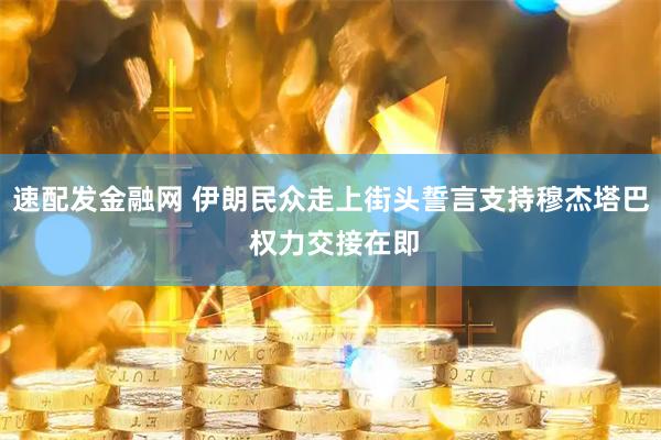 速配发金融网 伊朗民众走上街头誓言支持穆杰塔巴 权力交接在即