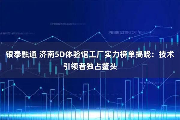 银泰融通 济南5D体验馆工厂实力榜单揭晓：技术引领者独占鳌头