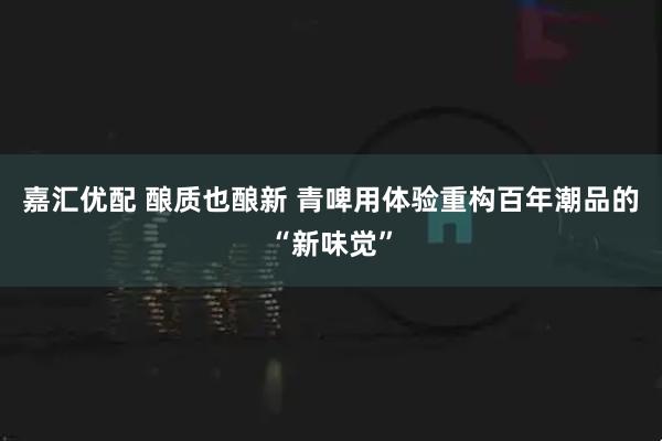 嘉汇优配 酿质也酿新 青啤用体验重构百年潮品的“新味觉”