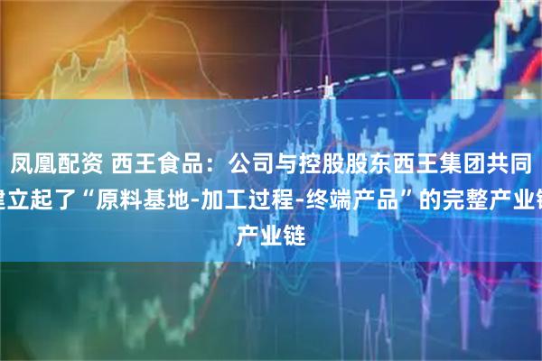 凤凰配资 西王食品：公司与控股股东西王集团共同建立起了“原料基地-加工过程-终端产品”的完整产业链