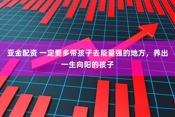 亚金配资 一定要多带孩子去能量强的地方，养出一生向阳的孩子