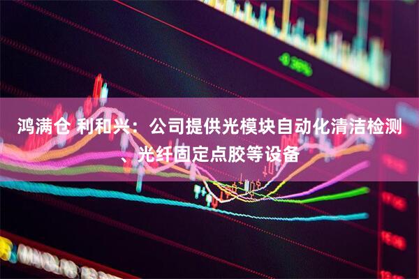 鸿满仓 利和兴：公司提供光模块自动化清洁检测、光纤固定点胶等设备