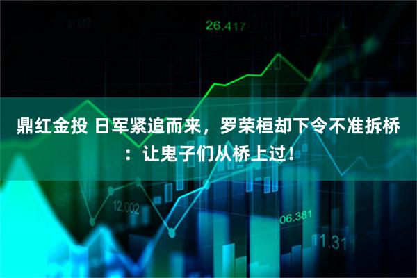 鼎红金投 日军紧追而来，罗荣桓却下令不准拆桥：让鬼子们从桥上过！