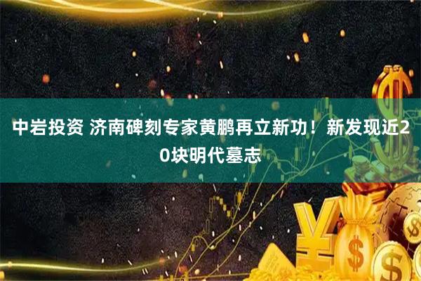 中岩投资 济南碑刻专家黄鹏再立新功！新发现近20块明代墓志