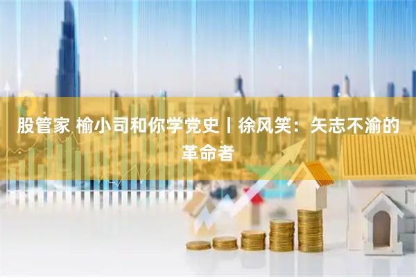 股管家 榆小司和你学党史丨徐风笑：矢志不渝的革命者