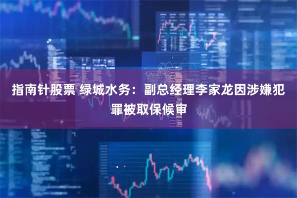 指南针股票 绿城水务：副总经理李家龙因涉嫌犯罪被取保候审